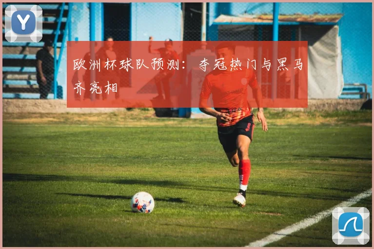 欧洲杯球队预测：夺冠热门与黑马齐亮相