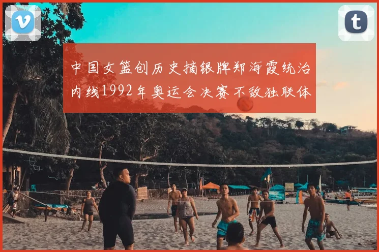 中国女篮创历史摘银牌郑海霞统治内线1992年奥运会决赛不敌独联体