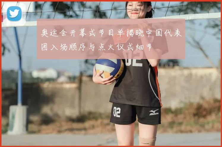 奥运会开幕式节目单揭晓中国代表团入场顺序与点火仪式细节