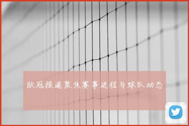 欧冠报道聚焦赛事进程与球队动态