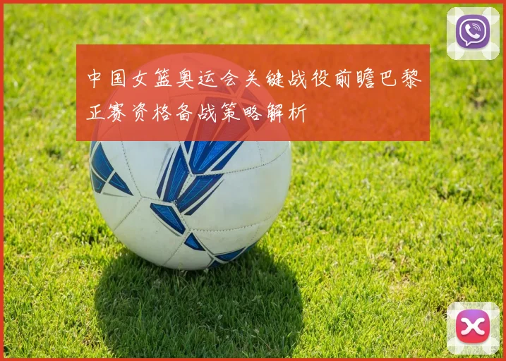 中国女篮奥运会关键战役前瞻巴黎正赛资格备战策略解析