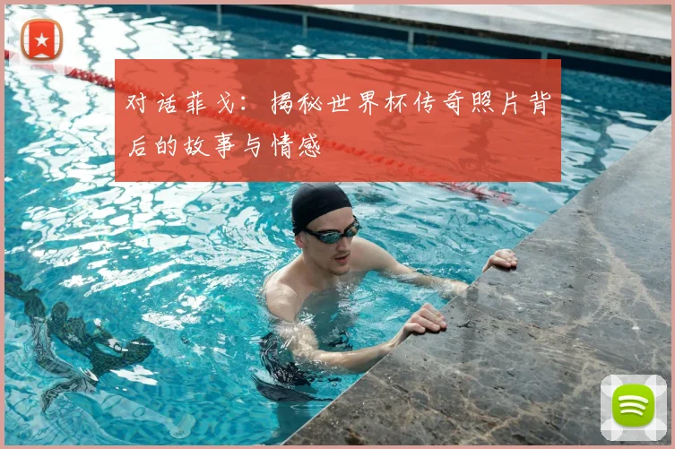 对话菲戈：揭秘世界杯传奇照片背后的故事与情感