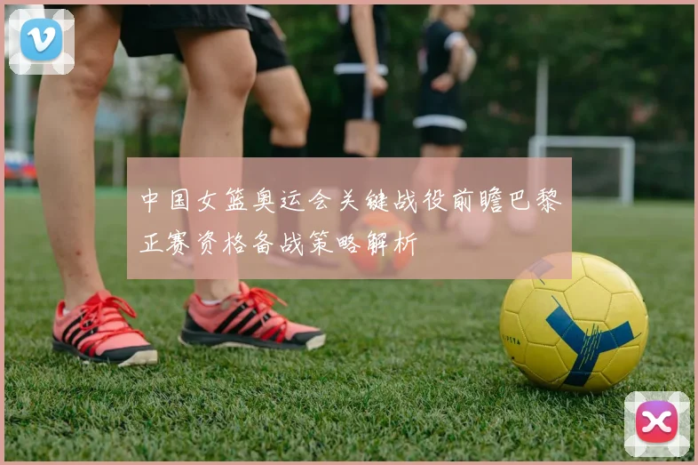 中国女篮奥运会关键战役前瞻巴黎正赛资格备战策略解析