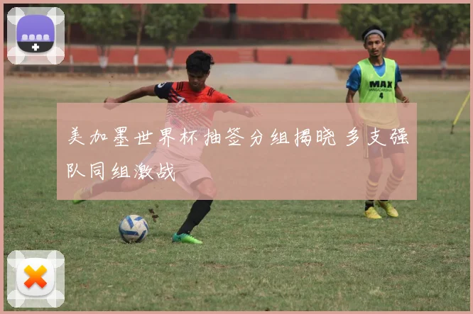 美加墨世界杯抽签分组揭晓 多支强队同组激战