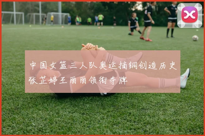 中国女篮三人队奥运摘铜创造历史张芷婷王丽丽领衔夺牌