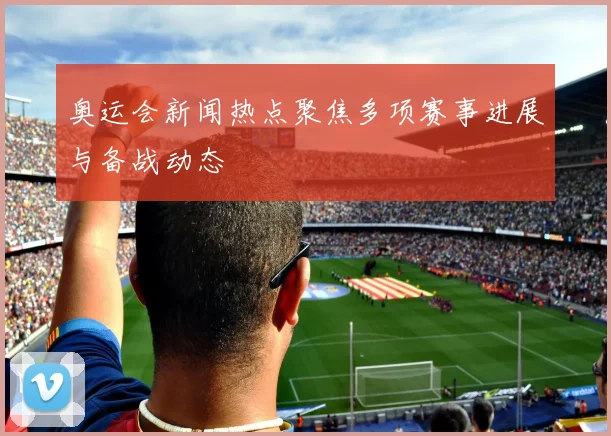 奥运会新闻热点聚焦多项赛事进展与备战动态