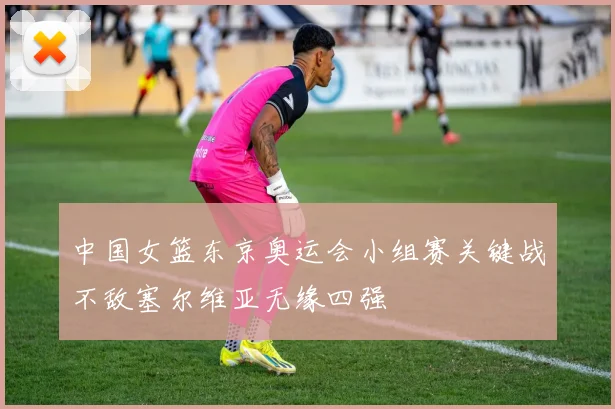 中国女篮东京奥运会小组赛关键战不敌塞尔维亚无缘四强