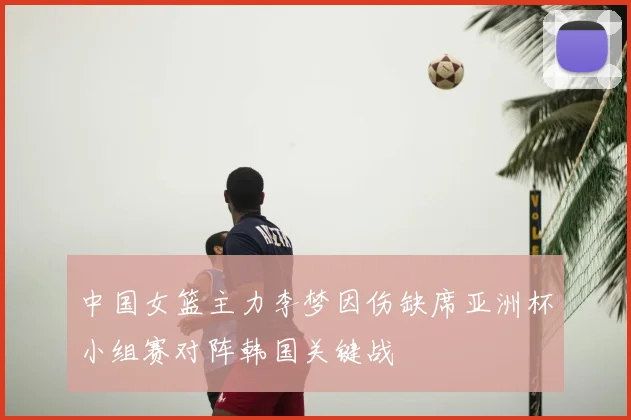 中国女篮主力李梦因伤缺席亚洲杯小组赛对阵韩国关键战