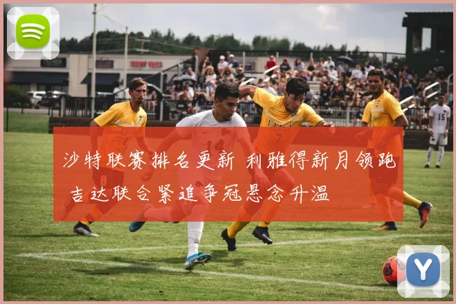 沙特联赛排名更新 利雅得新月领跑 吉达联合紧追争冠悬念升温