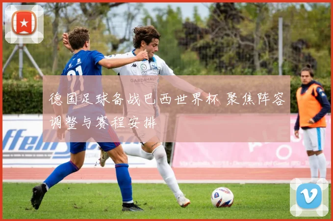 德国足球备战巴西世界杯 聚焦阵容调整与赛程安排
