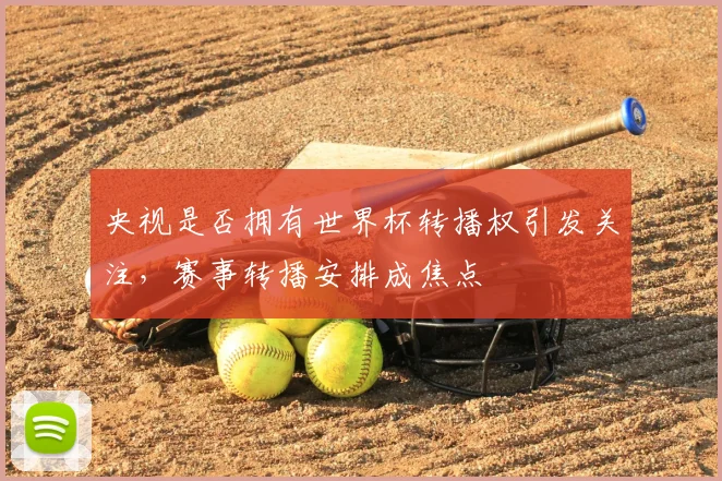 央视是否拥有世界杯转播权引发关注,赛事转播安排成焦点