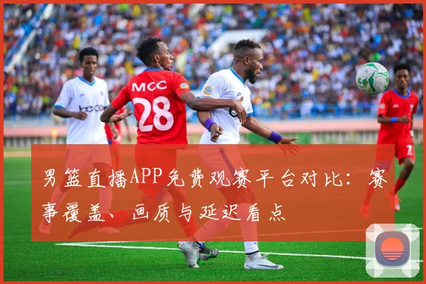 男篮直播APP免费观赛平台对比:赛事覆盖、画质与延迟看点