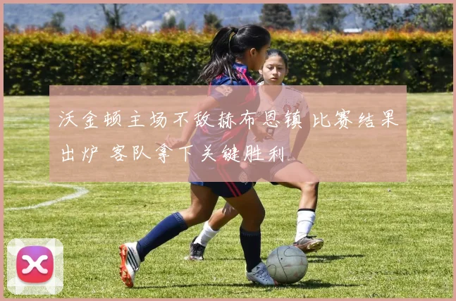 沃金顿主场不敌赫布恩镇 比赛结果出炉 客队拿下关键胜利