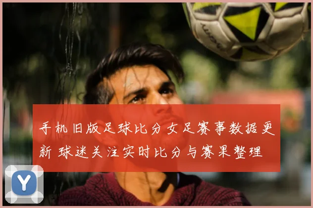 手机旧版足球比分女足赛事数据更新 球迷关注实时比分与赛果整理
