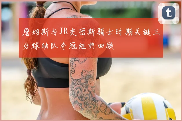 詹姆斯与JR史密斯骑士时期关键三分球助队夺冠经典回顾