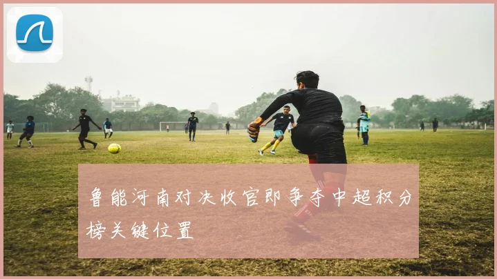 鲁能河南对决收官即争夺中超积分榜关键位置