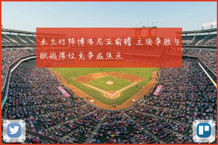 米兰对阵博洛尼亚前瞻 主场争胜与欧战席位竞争成焦点